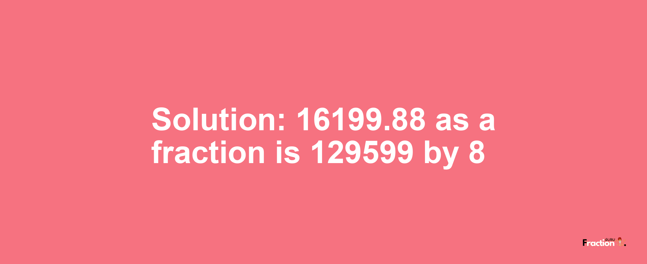 Solution:16199.88 as a fraction is 129599/8